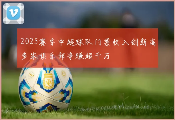 2025赛季中超球队门票收入创新高多家俱乐部净赚超千万
