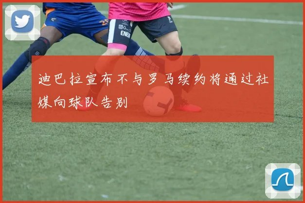 迪巴拉宣布不与罗马续约将通过社媒向球队告别