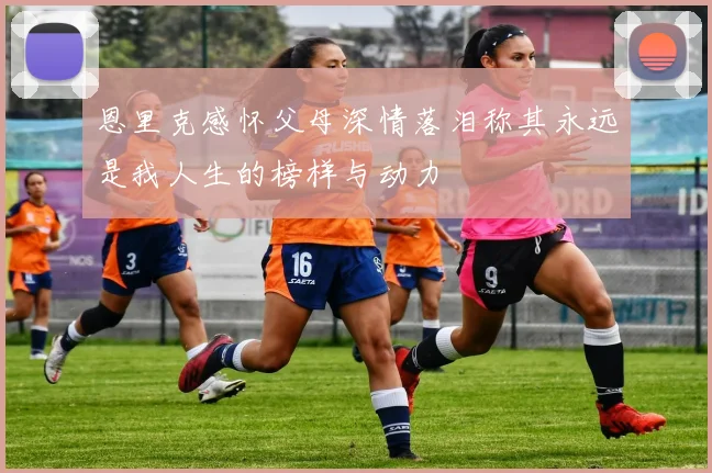 恩里克感怀父母深情落泪称其永远是我人生的榜样与动力