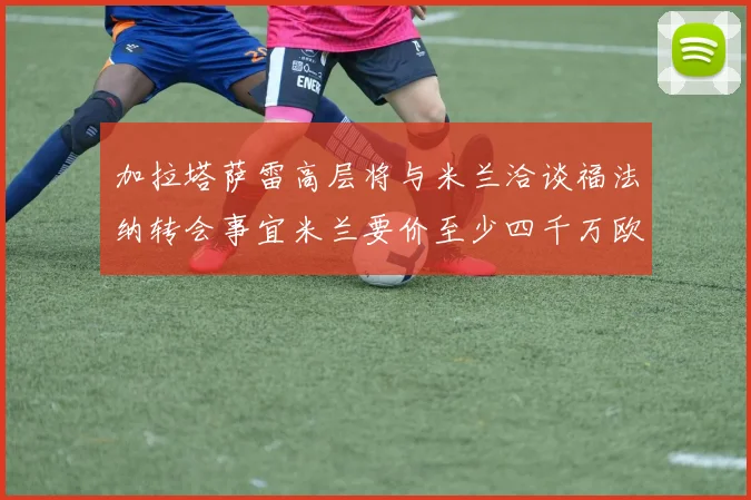 加拉塔萨雷高层将与米兰洽谈福法纳转会事宜米兰要价至少四千万欧元