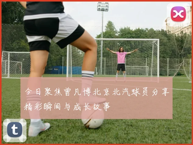 今日聚焦曾凡博北京北汽球员分享精彩瞬间与成长故事