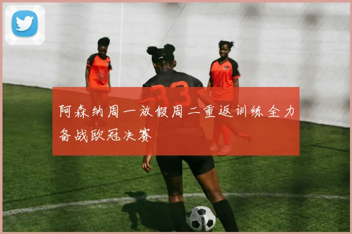 阿森纳周一放假周二重返训练全力备战欧冠决赛