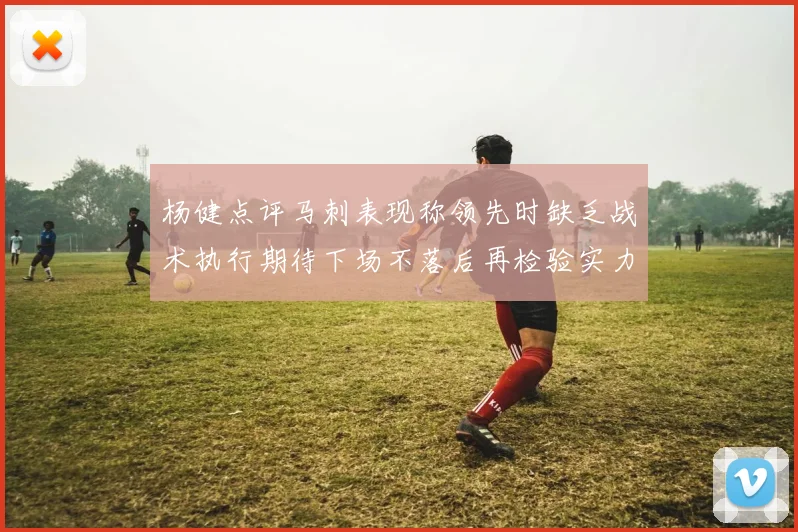 杨健点评马刺表现称领先时缺乏战术执行期待下场不落后再检验实力