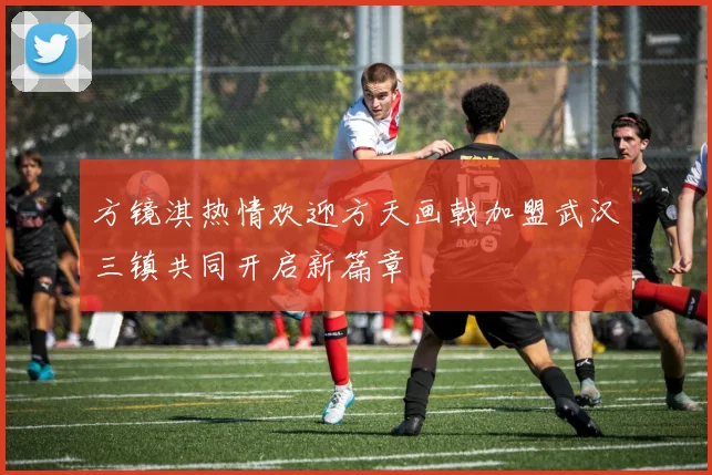 方镜淇热情欢迎方天画戟加盟武汉三镇共同开启新篇章