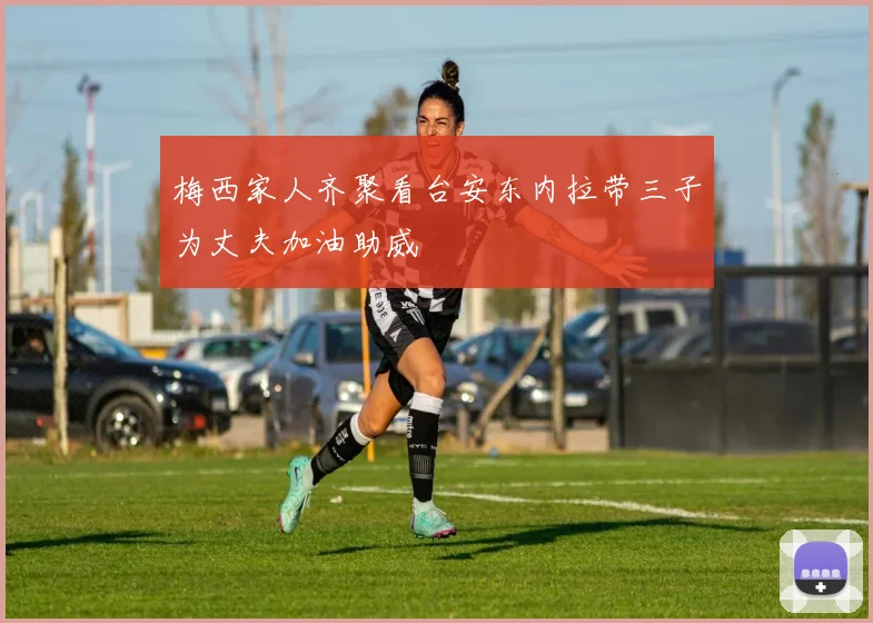 梅西家人齐聚看台安东内拉带三子为丈夫加油助威