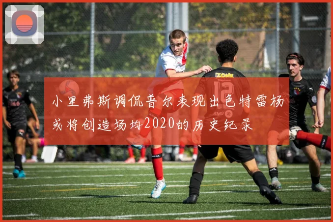 小里弗斯调侃普尔表现出色特雷杨或将创造场均2020的历史纪录