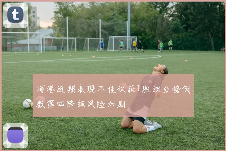 海港近期表现不佳仅获1胜积分榜倒数第四降级风险加剧