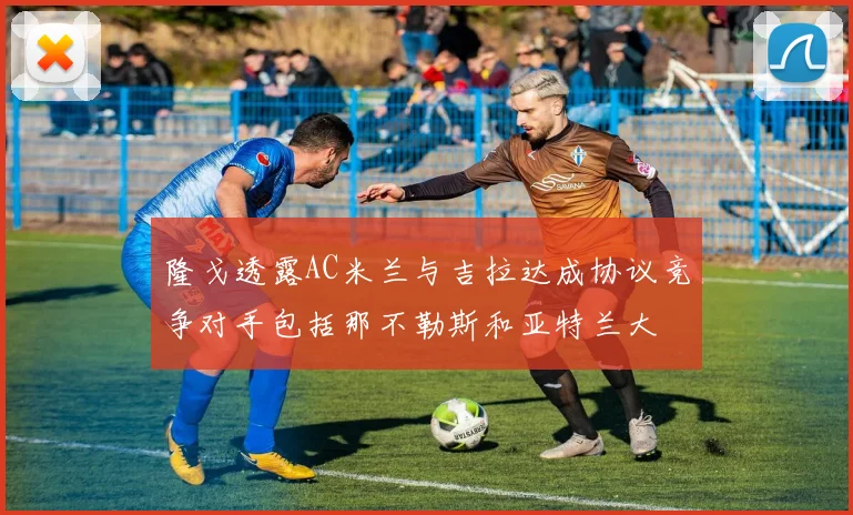 隆戈透露AC米兰与吉拉达成协议竞争对手包括那不勒斯和亚特兰大