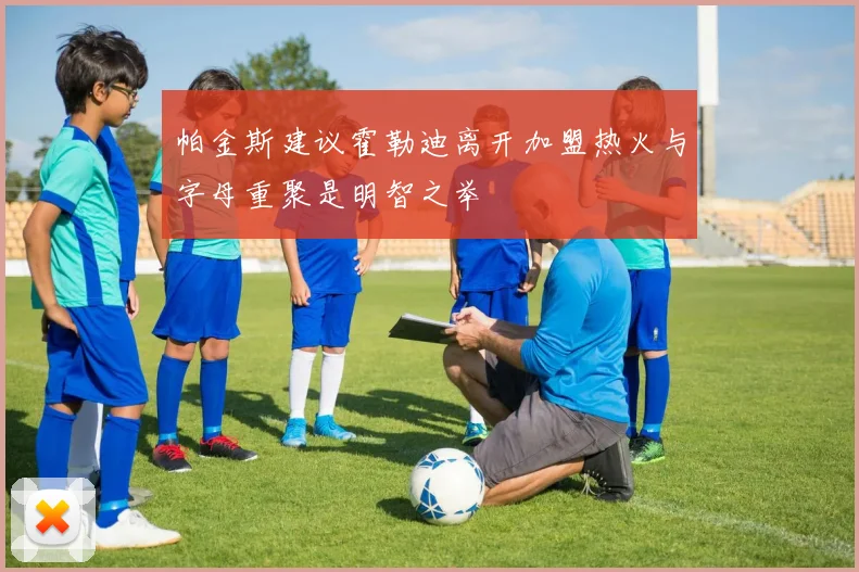 帕金斯建议霍勒迪离开加盟热火与字母重聚是明智之举