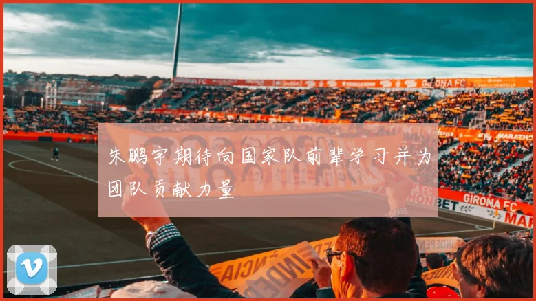 朱鹏宇期待向国家队前辈学习并为团队贡献力量