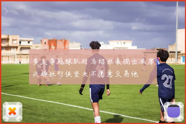 多支争冠球队对马绍尔表现出浓厚兴趣独行侠坚决不愿意交易他