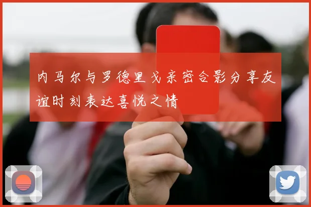 内马尔与罗德里戈亲密合影分享友谊时刻表达喜悦之情