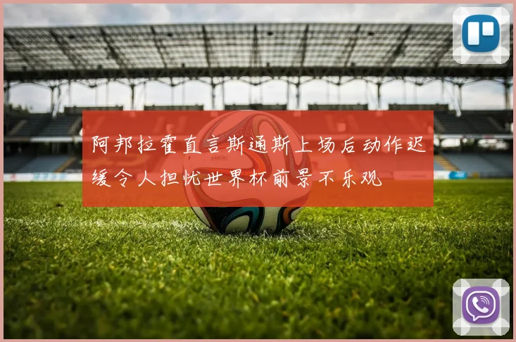 阿邦拉霍直言斯通斯上场后动作迟缓令人担忧世界杯前景不乐观