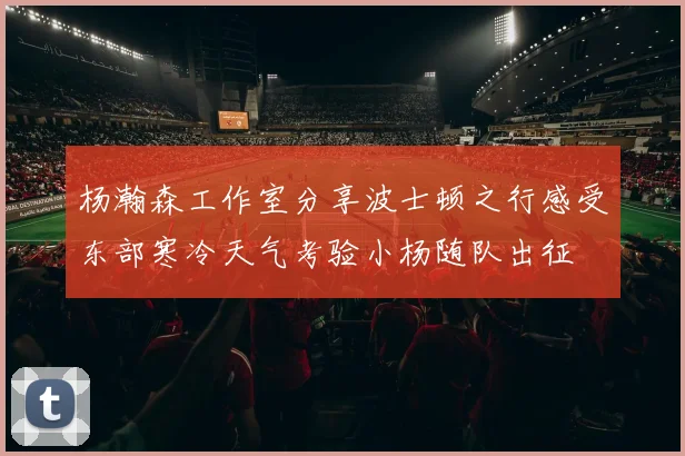 杨瀚森工作室分享波士顿之行感受东部寒冷天气考验小杨随队出征