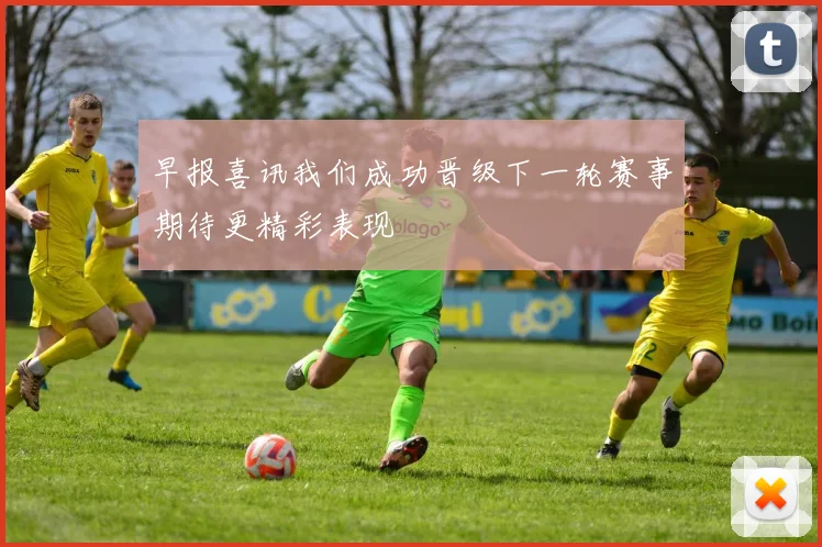 早报喜讯我们成功晋级下一轮赛事期待更精彩表现
