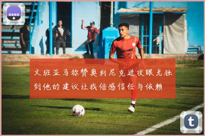 文班亚马称赞奥利尼克进攻眼光独到他的建议让我倍感信任与依赖