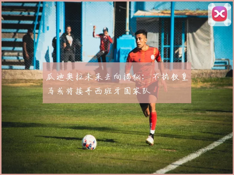 瓜迪奥拉未来去向揭秘：不执教皇马或将接手西班牙国家队