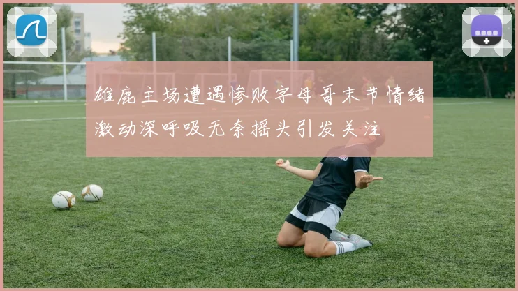 雄鹿主场遭遇惨败字母哥末节情绪激动深呼吸无奈摇头引发关注
