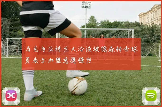 马竞与亚特兰大洽谈埃德森转会球员表示加盟意愿强烈