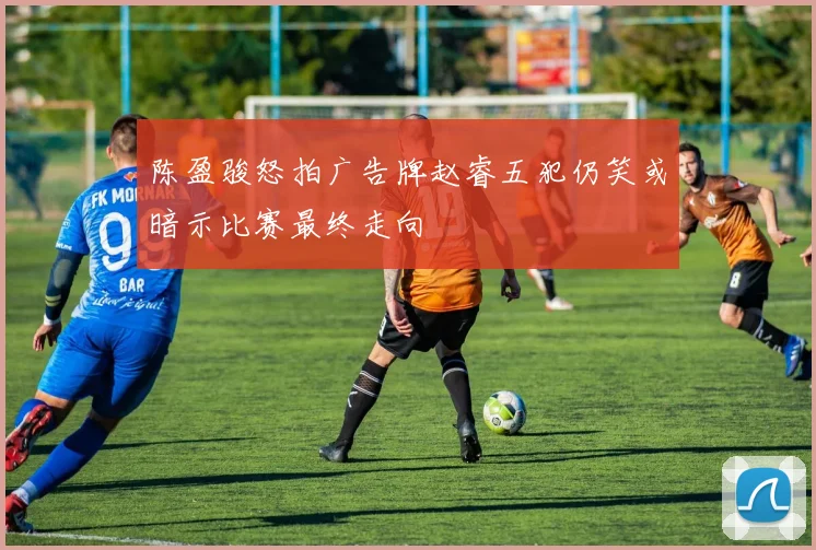 陈盈骏怒拍广告牌赵睿五犯仍笑或暗示比赛最终走向