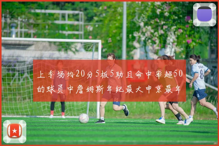 上季场均20分5板5助且命中率超50的球员中詹姆斯年纪最大申京最年轻