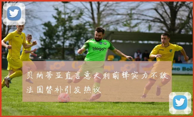 贝纳蒂亚直言意大利前锋实力不敌法国替补引发热议