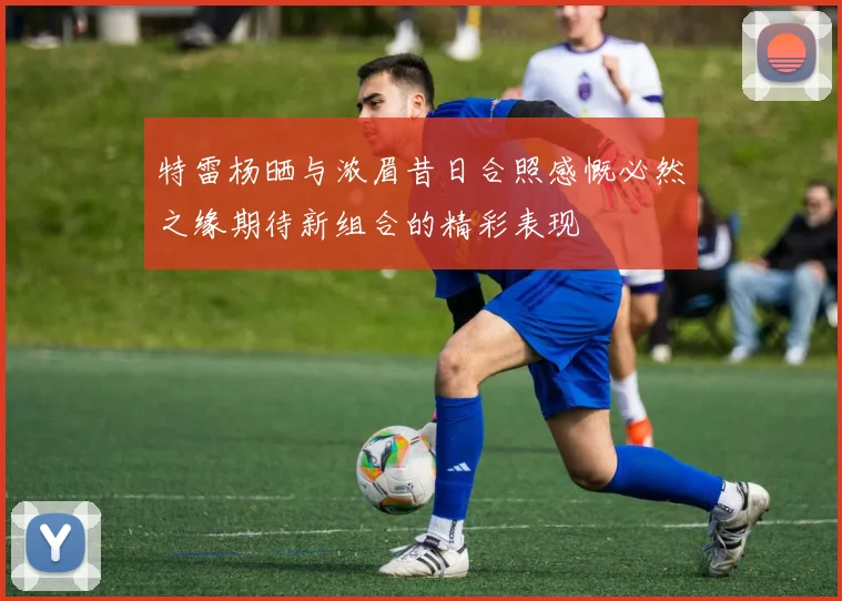 特雷杨晒与浓眉昔日合照感慨必然之缘期待新组合的精彩表现