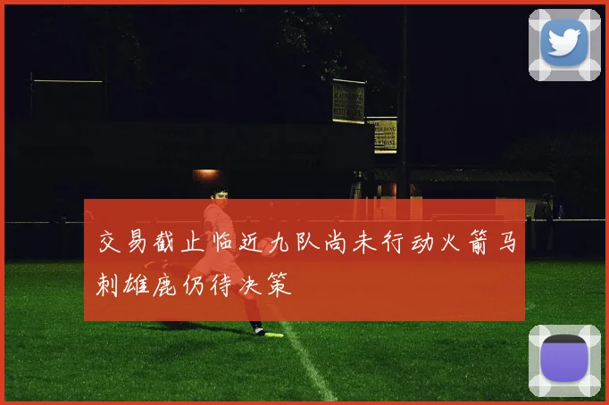 交易截止临近九队尚未行动火箭马刺雄鹿仍待决策