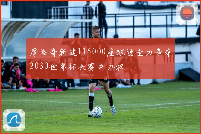 摩洛哥新建115000座球场全力争夺2030世界杯决赛举办权