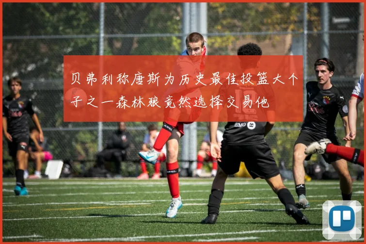 贝弗利称唐斯为历史最佳投篮大个子之一森林狼竟然选择交易他